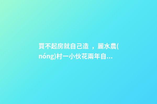 買不起房就自己造，麗水農(nóng)村一小伙花兩年自建洋房全過程！